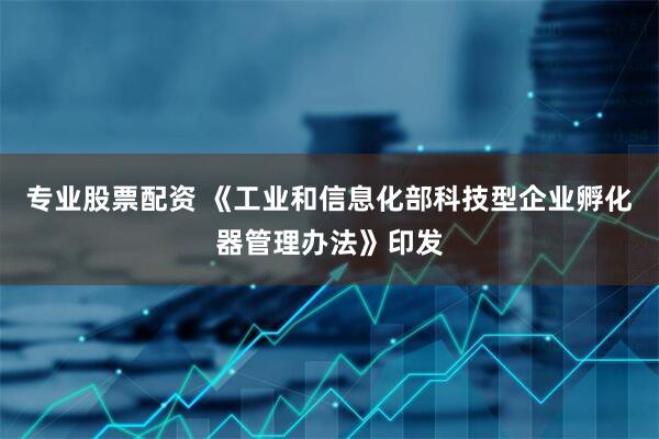 专业股票配资 《工业和信息化部科技型企业孵化器管理办法》印发