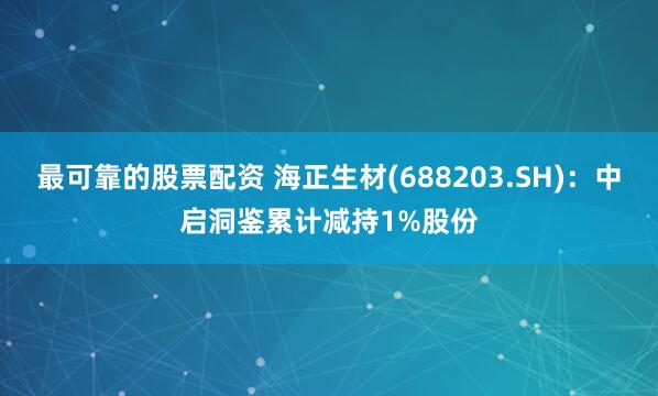 最可靠的股票配资 海正生材(688203.SH)：中启洞鉴累计减持1%股份
