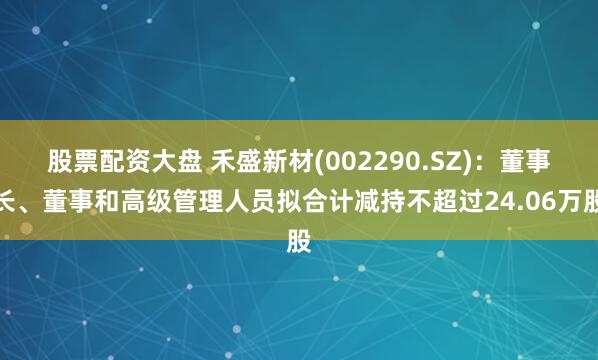 股票配资大盘 禾盛新材(002290.SZ)：董事长、董事和高级管理人员拟合计减持不超过24.06万股