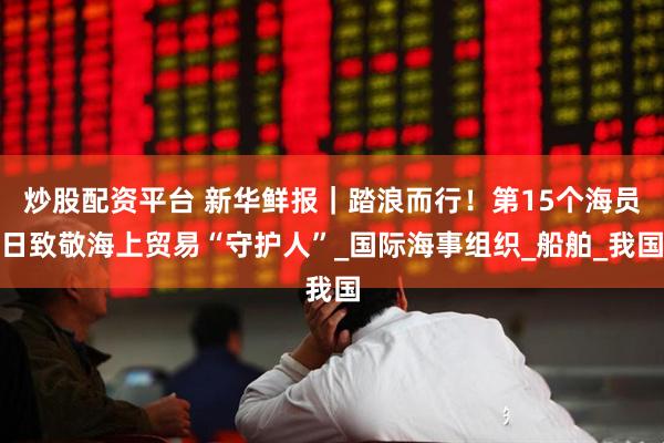 炒股配资平台 新华鲜报｜踏浪而行！第15个海员日致敬海上贸易“守护人”_国际海事组织_船舶_我国