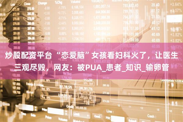 炒股配资平台 “恋爱脑”女孩看妇科火了，让医生三观尽毁，网友：被PUA_患者_知识_输卵管