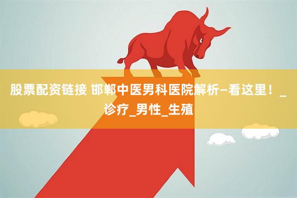 股票配资链接 邯郸中医男科医院解析—看这里！_诊疗_男性_生殖