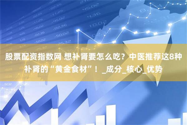 股票配资指数网 想补肾要怎么吃？中医推荐这8种补肾的“黄金食材”！_成分_核心_优势