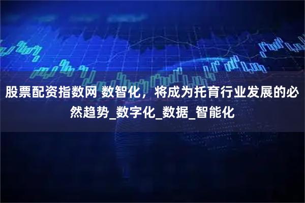 股票配资指数网 数智化，将成为托育行业发展的必然趋势_数字化_数据_智能化