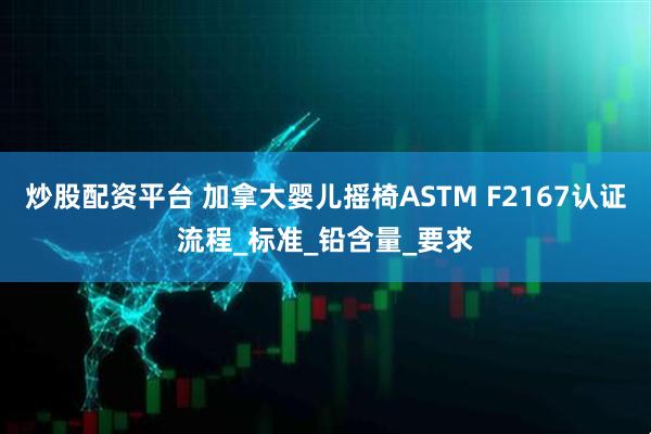 炒股配资平台 加拿大婴儿摇椅ASTM F2167认证流程_标准_铅含量_要求