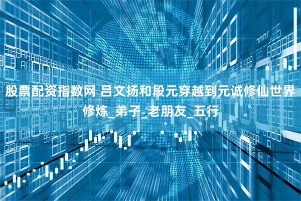 股票配资指数网 吕文扬和段元穿越到元诚修仙世界修炼_弟子_老朋友_五行