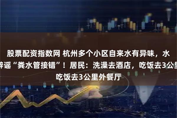 股票配资指数网 杭州多个小区自来水有异味，水务公司辟谣“粪水管接错”！居民：洗澡去酒店，吃饭去3公里外餐厅