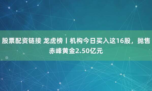股票配资链接 龙虎榜丨机构今日买入这16股，抛售赤峰黄金2.50亿元